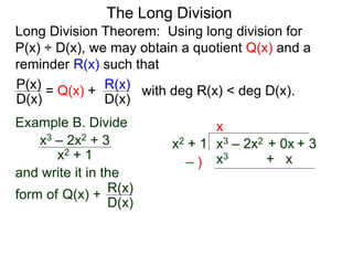 The Long Division
Long Division Theorem: Using long division for
P(x) ÷ D(x), we may obtain a quotient Q(x) and a
reminder R(x) such that
D(x)
P(x) = Q(x) +
D(x)
R(x) with deg R(x) < deg D(x).
Example B. Divide
x2 + 1
x3 – 2x2 + 3
and write it in the
form of
x3 – 2x2 + 0x + 3x2 + 1
x
x3 + x– )
Q(x) +
D(x)
R(x)
 