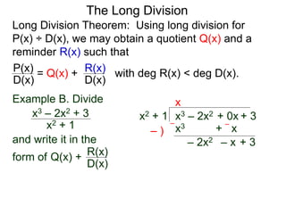 The Long Division
Long Division Theorem: Using long division for
P(x) ÷ D(x), we may obtain a quotient Q(x) and a
reminder R(x) such that
D(x)
P(x) = Q(x) +
D(x)
R(x) with deg R(x) < deg D(x).
Example B. Divide
x2 + 1
x3 – 2x2 + 3
and write it in the
form of
x3 – 2x2 + 0x + 3x2 + 1
x
x3 + x– )
––
– 2x2 – x + 3
Q(x) +
D(x)
R(x)
 