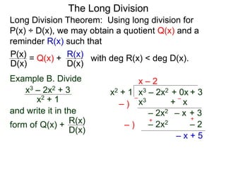 The Long Division
Long Division Theorem: Using long division for
P(x) ÷ D(x), we may obtain a quotient Q(x) and a
reminder R(x) such that
D(x)
P(x) = Q(x) +
D(x)
R(x) with deg R(x) < deg D(x).
Example B. Divide
x2 + 1
x3 – 2x2 + 3
and write it in the
form of
x3 – 2x2 + 0x + 3x2 + 1
x – 2
x3 + x– )
–
– )
+
– x + 5
–
– 2x2 – x + 3
– 2x2 – 2Q(x) +
D(x)
R(x) +
 