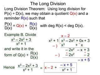 The Long Division
Long Division Theorem: Using long division for
P(x) ÷ D(x), we may obtain a quotient Q(x) and a
reminder R(x) such that
D(x)
P(x) = Q(x) +
D(x)
R(x) with deg R(x) < deg D(x).
Example B. Divide
x2 + 1
x3 – 2x2 + 3
and write it in the
form of
x3 – 2x2 + 0x + 3x2 + 1
x – 2
x3 + x– )
–
– )
++
– x + 5
–
– 2x2 – x + 3
Q(x) +
D(x)
R(x)
Hence
x2 + 1
x3 – 2x2 + 3
= x – 2 +
x2 + 1
– x + 5
– 2x2 – 2
 