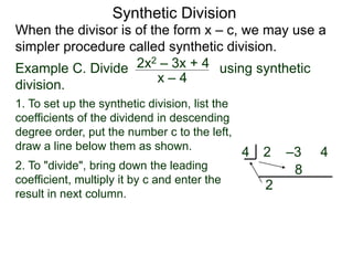 Synthetic Division
When the divisor is of the form x – c, we may use a
simpler procedure called synthetic division.
Example C. Divide using synthetic
division.
x – 4
2x2 – 3x + 4
1. To set up the synthetic division, list the
coefficients of the dividend in descending
degree order, put the number c to the left,
draw a line below them as shown.
2. To "divide", bring down the leading
coefficient, multiply it by c and enter the
result in next column.
2 –3 44
2
8
 