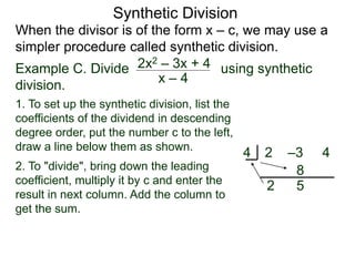 Synthetic Division
When the divisor is of the form x – c, we may use a
simpler procedure called synthetic division.
Example C. Divide using synthetic
division.
x – 4
2x2 – 3x + 4
1. To set up the synthetic division, list the
coefficients of the dividend in descending
degree order, put the number c to the left,
draw a line below them as shown.
2. To "divide", bring down the leading
coefficient, multiply it by c and enter the
result in next column. Add the column to
get the sum.
2 –3 44
2
8
5
 