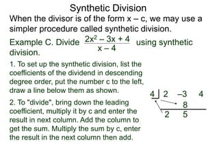 Synthetic Division
When the divisor is of the form x – c, we may use a
simpler procedure called synthetic division.
Example C. Divide using synthetic
division.
x – 4
2x2 – 3x + 4
1. To set up the synthetic division, list the
coefficients of the dividend in descending
degree order, put the number c to the left,
draw a line below them as shown.
2. To "divide", bring down the leading
coefficient, multiply it by c and enter the
result in next column. Add the column to
get the sum. Multiply the sum by c, enter
the result in the next column then add.
2 –3 44
2
8
5
 