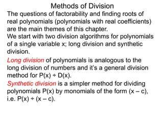 Methods of Division
We start with two division algorithms for polynomials
of a single variable x; long division and synthetic
division.
The questions of factorability and finding roots of
real polynomials (polynomials with real coefficients)
are the main themes of this chapter.
Long division of polynomials is analogous to the
long division of numbers and it’s a general division
method for P(x) ÷ D(x).
Synthetic division is a simpler method for dividing
polynomials P(x) by monomials of the form (x – c),
i.e. P(x) ÷ (x – c).
 