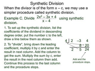 Synthetic Division
When the divisor is of the form x – c, we may use a
simpler procedure called synthetic division.
Example C. Divide using synthetic
division.
x – 4
2x2 – 3x + 4
1. To set up the synthetic division, list the
coefficients of the dividend in descending
degree order, put the number c to the left,
draw a line below them as shown.
2 –3 44
2
8
5
202. To "divide", bring down the leading
coefficient, multiply it by c and enter the
result in next column. Add the column to
get the sum. Multiply the sum by c, enter
the result in the next column then add.
Continue this process to the last column
and the procedure stops.
24
Add and the
procedure stops.
 