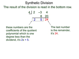 Synthetic Division
2 –3 44
2
8
5
20
The result of the division is read in the bottom row.
24
The last number
is the remainder,
it’s 24.
these numbers are the
coefficients of the quotient
polynomial which is one
degree less than the
dividend, it’s 2x + 5.
 