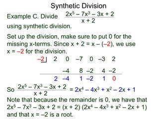 Synthetic Division
Example C. Divide
using synthetic division.
x + 2
2x5 – 7x3 – 3x + 2
Set up the division, make sure to put 0 for the
missing x-terms. Since x + 2 = x – (–2), we use
x = –2 for the division.
2 0 –7 0 –3 2–2
2
–4
–4
8
1
–2
–2
4
1
–2
0
So
x + 2
2x5 – 7x3 – 3x + 2 = 2x4 – 4x3 + x2 – 2x + 1
Note that because the remainder is 0, we have that
2x5 – 7x3 – 3x + 2 = (x + 2) (2x4 – 4x3 + x2 – 2x + 1)
and that x = –2 is a root.
 