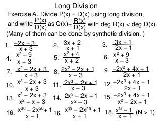 Long Division
Exercise A. Divide P(x) ÷ D(x) using long division,
D(x)
P(x)
as Q(x)+
D(x)
R(x)
with deg R(x) < deg D(x).
1. x + 3
–2x + 3
and write
4. x + 3
x2 – 9
7.
x + 3
x2 – 2x + 3
2. x + 1
3x + 2 3. 2x – 1
3x + 1
8.
x – 3
2x2 – 2x + 1 9.
2x + 1
–2x2 + 4x + 1
5. x + 2
x2 + 4
6. x – 3
x2 + 9
10.
x + 3
x3 – 2x + 3 11.
x – 3
2x3 – 2x + 1 12.
2x + 1
–2x3 + 4x + 1
13.
x2 + x + 3
x3 – 2x + 3 14.
x2 – 3
2x3 – 2x + 1 15.
x2 – 2x + 1
–2x3 + 4x + 1
16.
x – 1
x30 – 2x20+ 1
16.
x + 1
x30 – 2x20 + 1 18.
x – 1
xN – 1 (N > 1)
(Many of them can be done by synthetic division. )
 