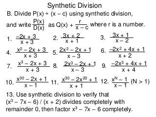 Synthetic Division
B. Divide P(x) ÷ (x – c) using synthetic division,
D(x)
P(x)
as Q(x) + x – c
r where r is a number.
1. x + 3
–2x + 3
and write
2. x + 1
3x + 2 3. x – 2
3x + 1
4.
x + 3
x2 – 2x + 3 5.
x – 3
2x2 – 2x + 1 6.
x + 2
–2x2 + 4x + 1
7.
x + 3
x3 – 2x + 3 8.
x – 3
2x3 – 2x + 1 9.
x + 4
–2x3 + 4x + 1
10.
x – 1
x30 – 2x + 1
11.
x + 1
x30 – 2x20 + 1 12.
x – 1
xN – 1 (N > 1)
13. Use synthetic division to verify that
(x3 – 7x – 6) / (x + 2) divides completely with
remainder 0, then factor x3 – 7x – 6 completely.
 