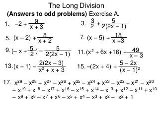 The Long Division
(Answers to odd problems) Exercise A.
1. x + 3
9
7.
3. 2
3
9.
5.
11.
13. 15.
17. x29 – x28 + x27 – x26 + x25 – x24 + x23 – x22 + x21 – x20
– x19 + x18 – x17 + x16 – x15 + x14 – x13 + x12 – x11 + x10
– x9 + x8 – x7 + x6 – x5 + x4 – x3 + x2 – x2 + 1
–2 + + 2(2x – 1)
5
x + 2
8(x – 2) +
x +3
18(x – 5) +
(– x + )2
5 –
2(2x – 1)
5
x – 3
49(x2 + 6x +16) +
x2 + x + 3
2(2x – 3)
(x – 1) –
(x – 1)2
5 – 2x
–(2x + 4) +
 