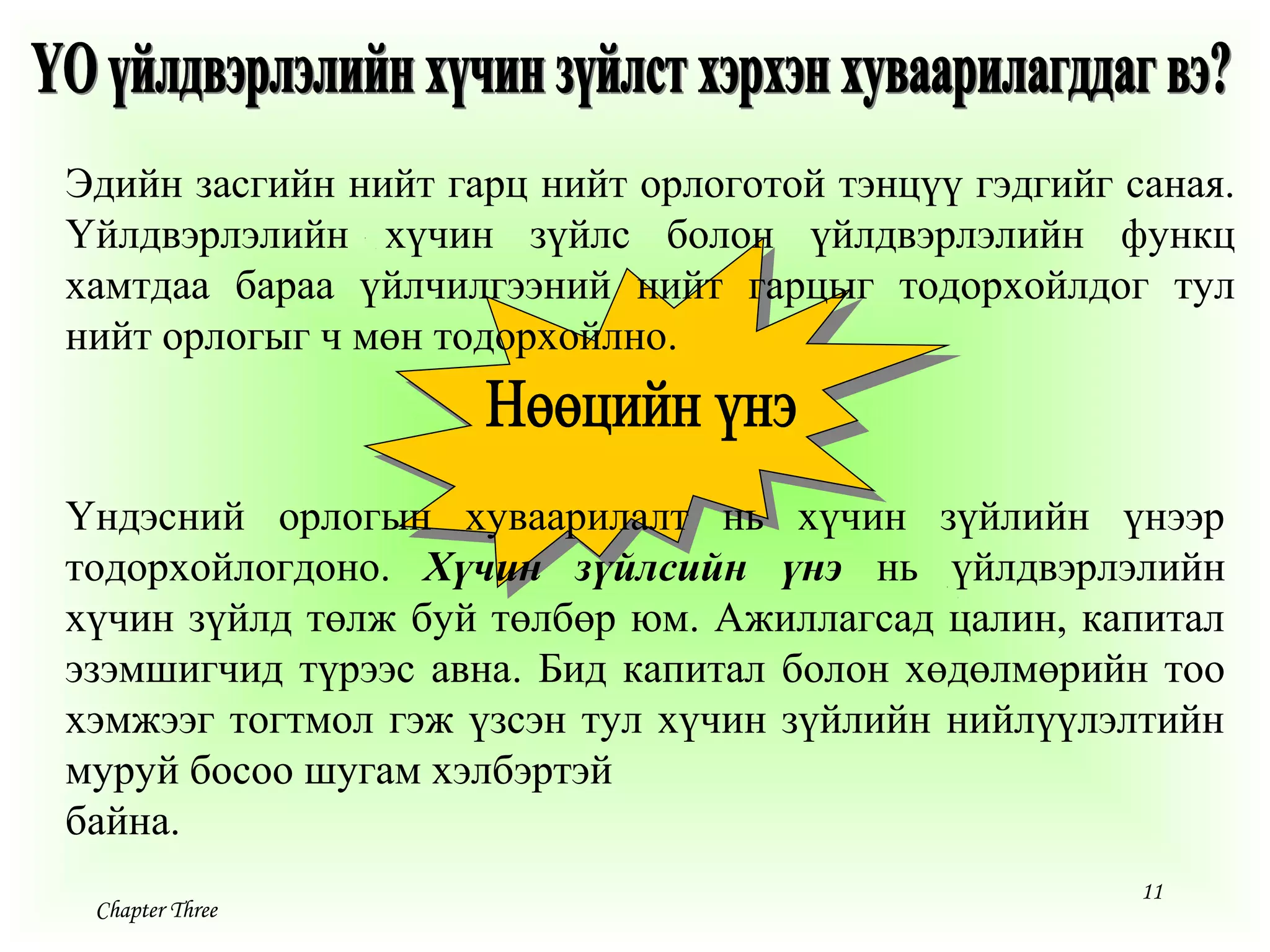 11
Chapter Three
Үндэсний орлогын хуваарилалт нь хүчин зүйлийн үнээр
тодорхойлогдоно. Хүчин зүйлсийн үнэ нь үйлдвэрлэлийн
хүчин зүйлд төлж буй төлбөр юм. Ажиллагсад цалин, капитал
эзэмшигчид түрээс авна. Бид капитал болон хөдөлмөрийн тоо
хэмжээг тогтмол гэж үзсэн тул хүчин зүйлийн нийлүүлэлтийн
муруй босоо шугам хэлбэртэй
байна.
Эдийн засгийн нийт гарц нийт орлоготой тэнцүү гэдгийг саная.
Үйлдвэрлэлийн хүчин зүйлс болон үйлдвэрлэлийн функц
хамтдаа бараа үйлчилгээний нийт гарцыг тодорхойлдог тул
нийт орлогыг ч мөн тодорхойлно.
 