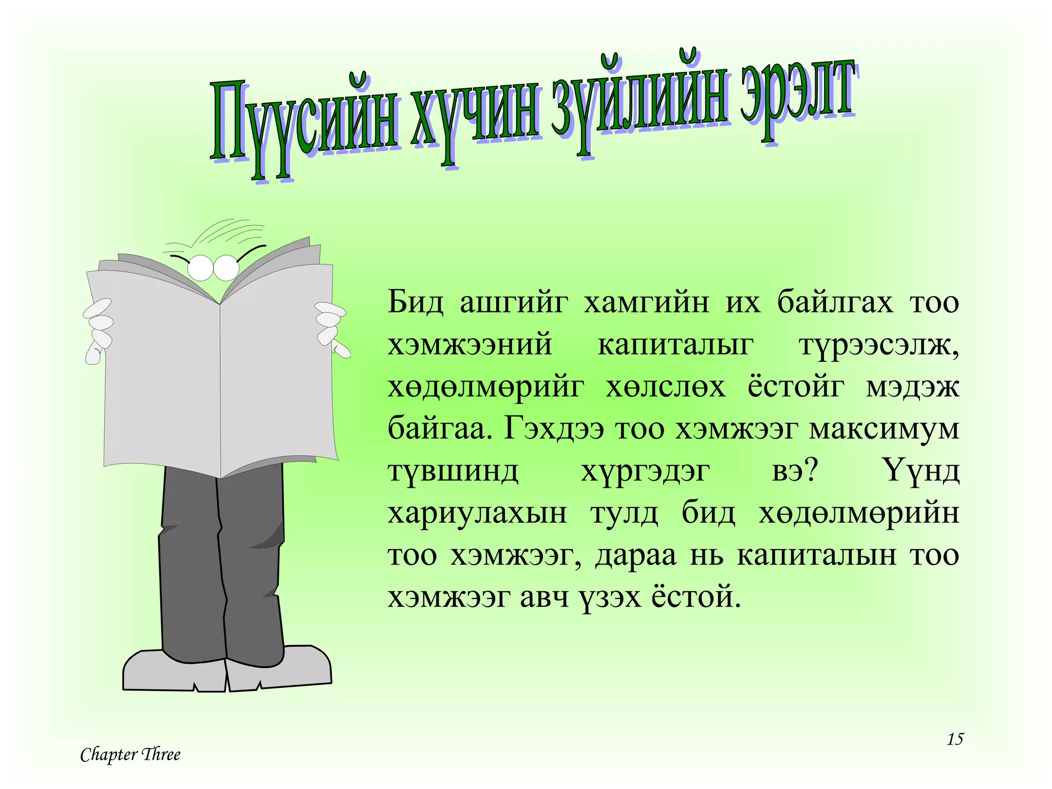 15
Chapter Three
Бид ашгийг хамгийн их байлгах тоо
хэмжээний капиталыг түрээсэлж,
хөдөлмөрийг хөлслөх ёстойг мэдэж
байгаа. Гэхдээ тоо хэмжээг максимум
түвшинд хүргэдэг вэ? Үүнд
хариулахын тулд бид хөдөлмөрийн
тоо хэмжээг, дараа нь капиталын тоо
хэмжээг авч үзэх ёстой.
 