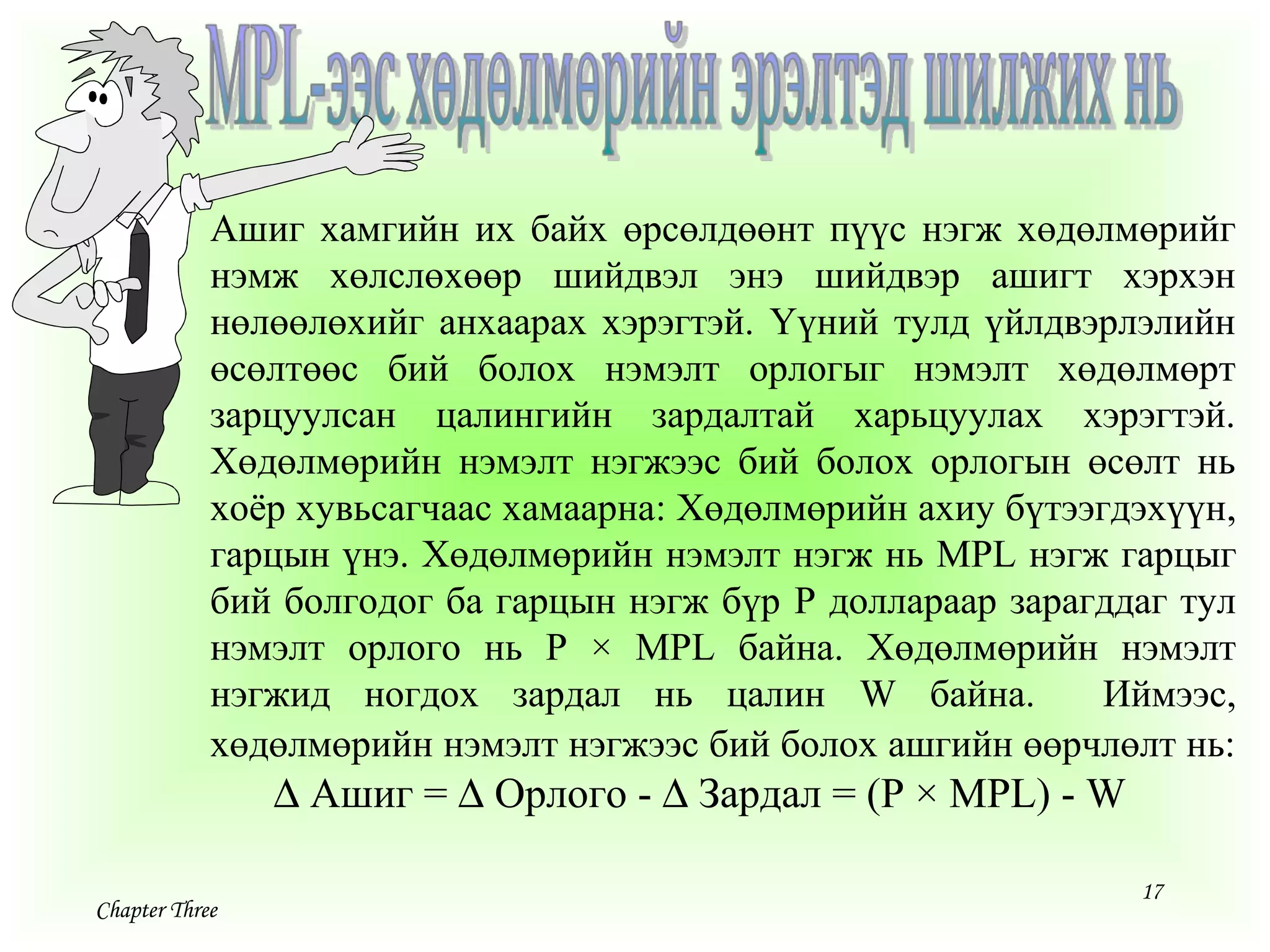 17
Chapter Three
Ашиг хамгийн их байх өрсөлдөөнт пүүс нэгж хөдөлмөрийг
нэмж хөлслөхөөр шийдвэл энэ шийдвэр ашигт хэрхэн
нөлөөлөхийг анхаарах хэрэгтэй. Үүний тулд үйлдвэрлэлийн
өсөлтөөс бий болох нэмэлт орлогыг нэмэлт хөдөлмөрт
зарцуулсан цалингийн зардалтай харьцуулах хэрэгтэй.
Хөдөлмөрийн нэмэлт нэгжээс бий болох орлогын өсөлт нь
хоёр хувьсагчаас хамаарна: Хөдөлмөрийн ахиу бүтээгдэхүүн,
гарцын үнэ. Хөдөлмөрийн нэмэлт нэгж нь MPL нэгж гарцыг
бий болгодог ба гарцын нэгж бүр P доллараар зарагддаг тул
нэмэлт орлого нь P × MPL байна. Хөдөлмөрийн нэмэлт
нэгжид ногдох зардал нь цалин W байна. Иймээс,
хөдөлмөрийн нэмэлт нэгжээс бий болох ашгийн өөрчлөлт нь:
∆ Ашиг = ∆ Орлого - ∆ Зардал = (P × MPL) - W
 