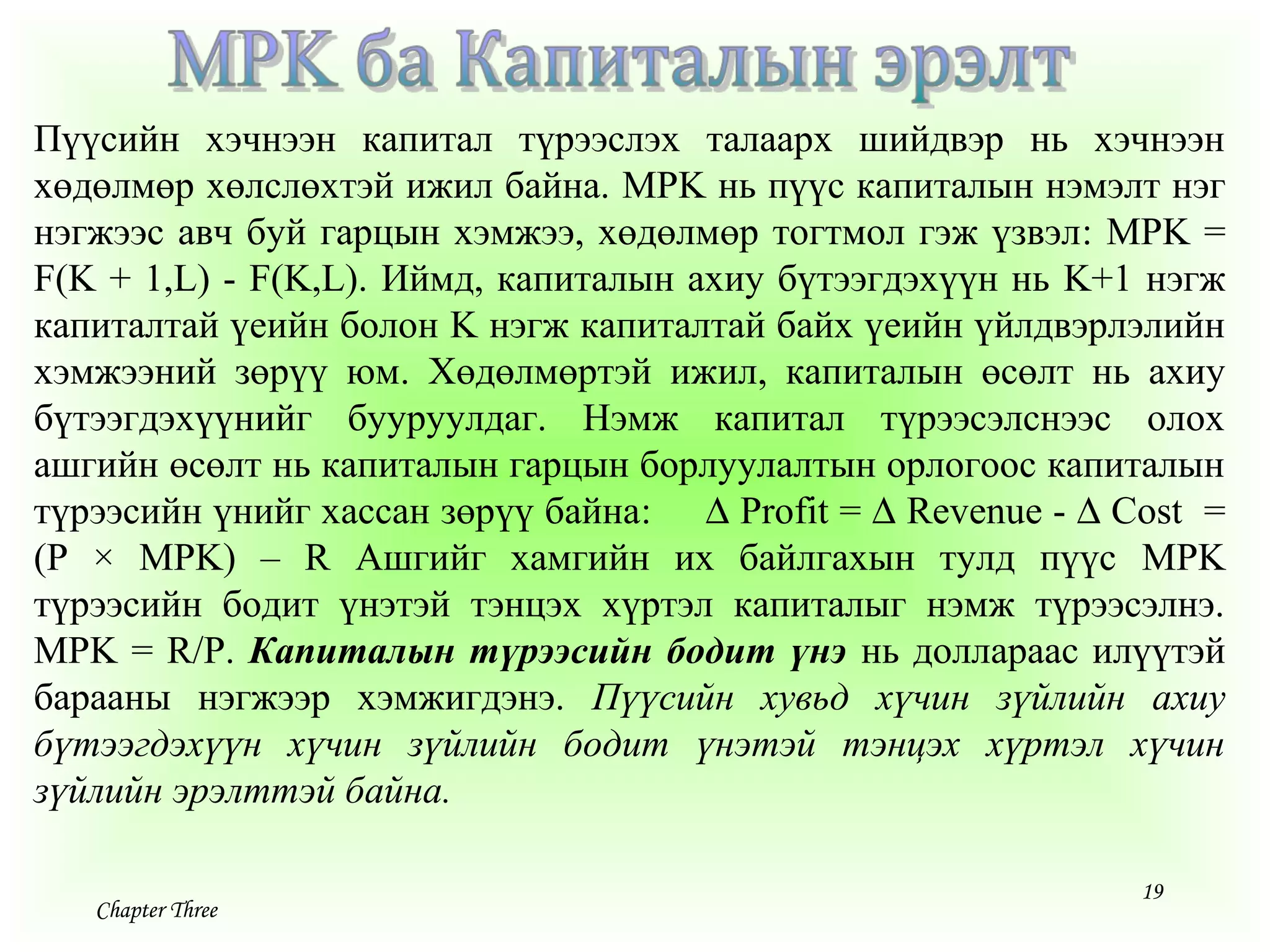 19
Chapter Three
Пүүсийн хэчнээн капитал түрээслэх талаарх шийдвэр нь хэчнээн
хөдөлмөр хөлслөхтэй ижил байна. MPK нь пүүс капиталын нэмэлт нэг
нэгжээс авч буй гарцын хэмжээ, хөдөлмөр тогтмол гэж үзвэл: MPK =
F(K + 1,L) - F(K,L). Иймд, капиталын ахиу бүтээгдэхүүн нь K+1 нэгж
капиталтай үеийн болон K нэгж капиталтай байх үеийн үйлдвэрлэлийн
хэмжээний зөрүү юм. Хөдөлмөртэй ижил, капиталын өсөлт нь ахиу
бүтээгдэхүүнийг бууруулдаг. Нэмж капитал түрээсэлснээс олох
ашгийн өсөлт нь капиталын гарцын борлуулалтын орлогоос капиталын
түрээсийн үнийг хассан зөрүү байна: ∆ Profit = ∆ Revenue - ∆ Cost =
(P × MPK) – R Ашгийг хамгийн их байлгахын тулд пүүс MPK
түрээсийн бодит үнэтэй тэнцэх хүртэл капиталыг нэмж түрээсэлнэ.
MPK = R/P. Капиталын түрээсийн бодит үнэ нь доллараас илүүтэй
барааны нэгжээр хэмжигдэнэ. Пүүсийн хувьд хүчин зүйлийн ахиу
бүтээгдэхүүн хүчин зүйлийн бодит үнэтэй тэнцэх хүртэл хүчин
зүйлийн эрэлттэй байна.
 