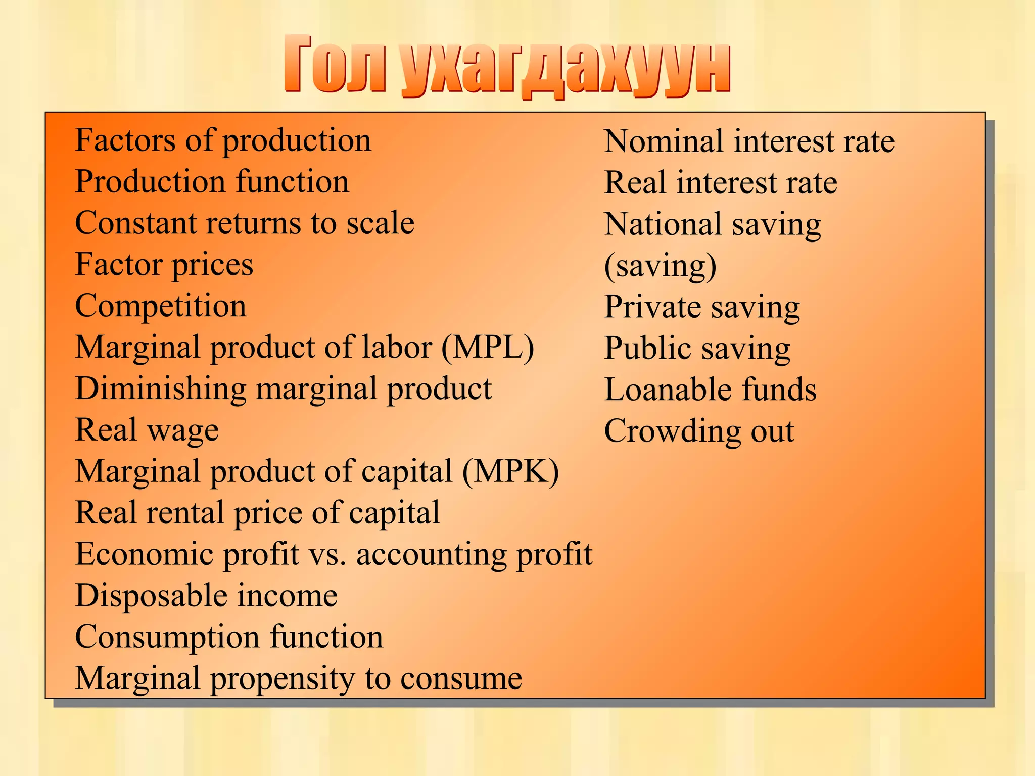 36
Chapter Three
Factors of production
Production function
Constant returns to scale
Factor prices
Competition
Marginal product of labor (MPL)
Diminishing marginal product
Real wage
Marginal product of capital (MPK)
Real rental price of capital
Economic profit vs. accounting profit
Disposable income
Consumption function
Marginal propensity to consume
Nominal interest rate
Real interest rate
National saving
(saving)
Private saving
Public saving
Loanable funds
Crowding out
 