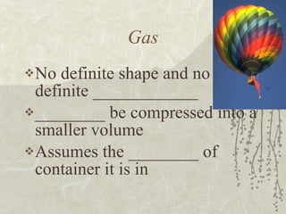 Gas No definite shape and no definite ____________ ________ be compressed into a smaller volume Assumes the ________ of container it is in 