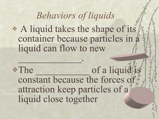 Behaviors of liquids A liquid takes the shape of its container because particles in a liquid can flow to new _____________. The ___________ of a liquid is constant because the forces of attraction keep particles of a liquid close together 