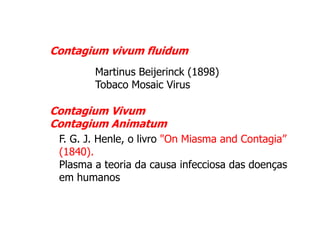 Contagium vivum fluidum
Martinus Beijerinck (1898)
Tobaco Mosaic Virus

Contagium Vivum
Contagium Animatum
F. G. J. Henle, o livro "On Miasma and Contagia”
(1840).
Plasma a teoria da causa infecciosa das doenças
em humanos

 