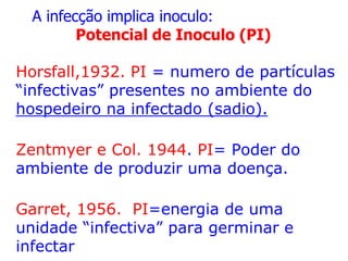 A infecção implica inoculo:
Potencial de Inoculo (PI)
Horsfall,1932. PI = numero de partículas
“infectivas” presentes no ambiente do
hospedeiro na infectado (sadio).
Zentmyer e Col. 1944. PI= Poder do
ambiente de produzir uma doença.
Garret, 1956. PI=energia de uma
unidade “infectiva” para germinar e
infectar

 
