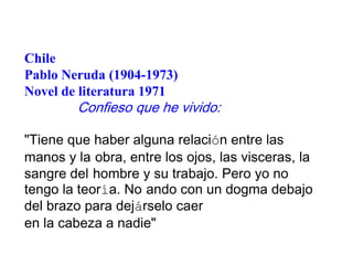 Chile
Pablo Neruda (1904-1973)
Novel de literatura 1971

Confieso que he vivido:

"Tiene que haber alguna relación entre las
manos y la obra, entre los ojos, las visceras, la
sangre del hombre y su trabajo. Pero yo no
tengo la teoría. No ando con un dogma debajo
del brazo para dejárselo caer
en la cabeza a nadie"

 