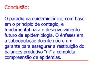 Conclusão:
O paradigma epidemiológico, com base
em o principio de contagio, e
fundamental para o desenvolvimento
futuro da epidemiologia. O ênfases em
a subpopulação doente não e um
garante para assegurar a restituição do
balances produtivo “ni” a completa
compreensão de epidemias.

 