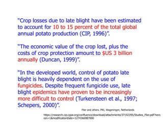 “Crop losses due to late blight have been estimated
to account for 10 to 15 percent of the total global
annual potato production (CIP, 1996)”.
“The economic value of the crop lost, plus the
costs of crop protection amount to $US 3 billion
annually (Duncan, 1999)”.
“In the developed world, control of potato late
blight is heavily dependent on the use of
fungicides. Despite frequent fungicide use, late
blight epidemics have proven to be increasingly
more difficult to control (Turkensteen et al., 1997;
Schepers, 2000)”.
Flier and others. PRI, Wageningen, Netherlands

https://research.cip.cgiar.org/confluence/download/attachments/37192395/Studies_Flier.pdf?vers
ion=1&modificationDate=1274366987000

 