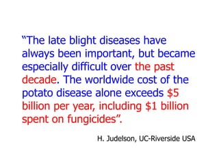 “The late blight diseases have
always been important, but became
especially difficult over the past
decade. The worldwide cost of the
potato disease alone exceeds $5
billion per year, including $1 billion
spent on fungicides”.
H. Judelson, UC-Riverside USA

 