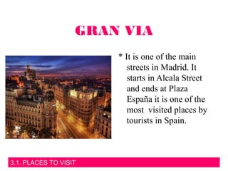 3.1. PLACES TO VISIT
GRAN VIA
* It is one of the main
streets in Madrid. It
starts in Alcala Street
and ends at Plaza
España it is one of the
most visited places by
tourists in Spain.
 