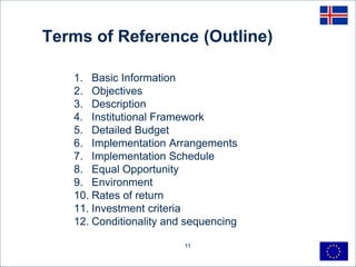 11
Terms of Reference (Outline)
1. Basic Information
2. Objectives
3. Description
4. Institutional Framework
5. Detailed Budget
6. Implementation Arrangements
7. Implementation Schedule
8. Equal Opportunity
9. Environment
10. Rates of return
11. Investment criteria
12. Conditionality and sequencing
 