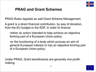 12
PRAG and Grant Schemes
PRAG Rules regulate as well Grant Scheme Management.
A grant is a direct financial contribution, by way of donation,
from the EU budget or the EDF, in order to finance:
•either an action intended to help achieve an objective
forming part of a European Union policy;
•or the functioning of a body which pursues an aim of
general European interest or has an objective forming part
of a European Union policy.
Under PRAG, Grant beneficiaries are generally non-profit-
making.
 