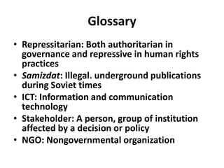 GlossaryRepressitarian:Both authoritarian in governance and repressive in human rights practicesSamizdat: Illegal. underground publications during Soviet timesICT: Information and communication technologyStakeholder: A person, group of institution affected by a decision or policy NGO: Nongovernmental organization