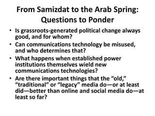 From Samizdat to the Arab Spring: Questions to Ponder Is grassroots-generated political change always good, and for whom?Can communications technology be misused, and who determines that?What happens when established power institutions themselves wield new communications technologies?Are there important things that the “old,” “traditional” or “legacy” media do—or at least did—better than online and social media do—at least so far? 