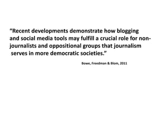 “Recent developments demonstrate how bloggingand social media tools may fulfill a crucial role for non-journalists and oppositional groups that journalism serves in more democratic societies.”					Bowe, Freedman & Blom, 2011