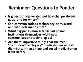 Reminder: Questions to Ponder Is grassroots-generated political change always good, and for whom?Can communications technology be misused, and who determines that?What happens when established power institutions themselves wield new communications technologies?Are there important things that the “old,” “traditional” or “legacy” media do—or at least did—better than online and social media do—at least so far? 
