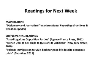 		Readings for Next WeekMAIN READING“Diplomacy and Journalism” in International Reporting: Frontlines & Deadlines (2009)SUPPLEMENTAL READINGS“Assad Legalizes Opposition Parties” (Agence France Press, 2011)“French Deal to Sell Ships to Russians Is Criticized” (New York Times, 2010)“Poland: Immigration to UK is back for good life despite economic crisis” (Guardian, 2011)