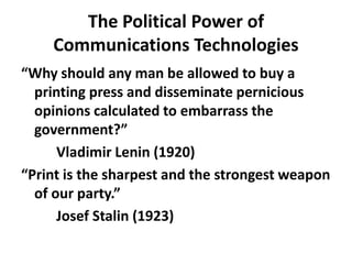 The Political Power of Communications Technologies“Why should any man be allowed to buy a printing press and disseminate pernicious opinions calculated to embarrass the government?”		Vladimir Lenin (1920)“Print is the sharpest and the strongest weapon of our party.”		Josef Stalin (1923)