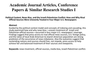 Academic Journal Articles, Conference Papers & Similar Research Studies IPolitical Contest, News Bias, and the Israeli-Palestinian Conflict: How and Why Rival Official Sources Were Unevenly Treated in Four Major U.S. Newspapers	 	Abstract	Guided by the political contest model and concepts of indexing and cascading, this study examined how and why news bias—uneven treatment of  Israeli and Palestinian official sources—occurred in four major U.S. newspapers’ coverage. Findings suggest that press access to rival official news sources, U.S. foreign policy, and the ratios of local Arab-American to Jewish-American population are strong predictors of the occurrence of news imbalance. Also the outcomes suggest that contending nations and sources should free, not impede, press access to help achieve fair and balanced treatment of their sources and viewpoints.  	Keywords: news treatment, official sources, media bias, Israeli-Palestinian conflict. 