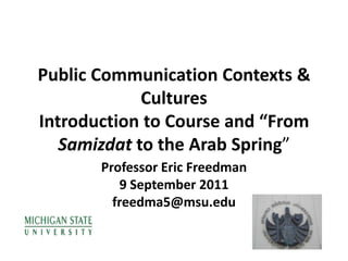 Public Communication Contexts & CulturesIntroduction to Course and “From Samizdat to the Arab Spring”  Professor Eric Freedman 9 September 2011 freedma5@msu.edu 