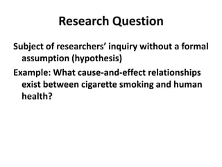 Research QuestionSubject of researchers’ inquiry without a formal assumption (hypothesis)  Example: What cause-and-effect relationships exist between cigarette smoking and human health? 