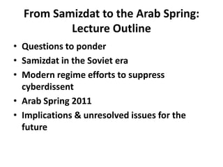 From Samizdat to the Arab Spring: Lecture OutlineQuestions to ponderSamizdat in the Soviet eraModern regime efforts to suppress cyberdissentArab Spring 2011Implications & unresolved issues for the future