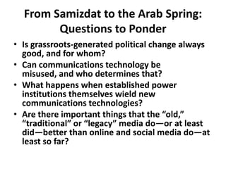 From Samizdat to the Arab Spring: Questions to Ponder Is grassroots-generated political change always good, and for whom?Can communications technology be misused, and who determines that?What happens when established power institutions themselves wield new communications technologies?Are there important things that the “old,” “traditional” or “legacy” media do—or at least did—better than online and social media do—at least so far? 