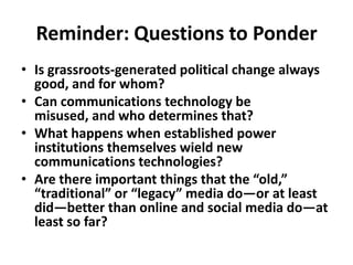 Reminder: Questions to Ponder Is grassroots-generated political change always good, and for whom?Can communications technology be misused, and who determines that?What happens when established power institutions themselves wield new communications technologies?Are there important things that the “old,” “traditional” or “legacy” media do—or at least did—better than online and social media do—at least so far? 