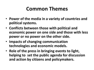 Common ThemesPower of the media in a variety of countries and political systems. Conflicts between those with political and economic power on one side and those with less power or no power on the other side.Impacts of changing communication technologies and economic models.Role of the press in bringing events to light, helping to  set the public agenda for discussion and action by citizens and policymakers.