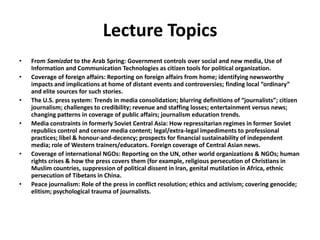 Lecture TopicsFrom Samizdat to the Arab Spring: Government controls over social and new media, Use of Information and Communication Technologies as citizen tools for political organization.Coverage of foreign affairs: Reporting on foreign affairs from home; identifying newsworthy impacts and implications at home of distant events and controversies; finding local “ordinary” and elite sources for such stories. The U.S. press system: Trends in media consolidation; blurring definitions of “journalists”; citizen journalism; challenges to credibility; revenue and staffing losses; entertainment versus news; changing patterns in coverage of public affairs; journalism education trends.Media constraints in formerly Soviet Central Asia: How repressitarian regimes in former Soviet republics control and censor media content; legal/extra-legal impediments to professional practices; libel & honour-and-decency; prospects for financial sustainability of independent media; role of Western trainers/educators. Foreign coverage of Central Asian news. Coverage of international NGOs: Reporting on the UN, other world organizations & NGOs; human rights crises & how the press covers them (for example, religious persecution of Christians in Muslim countries, suppression of political dissent in Iran, genital mutilation in Africa, ethnic persecution of Tibetans in China.Peace journalism: Role of the press in conflict resolution; ethics and activism; covering genocide; elitism; psychological trauma of journalists. 