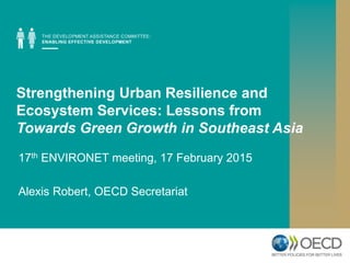 Strengthening Urban Resilience and
Ecosystem Services: Lessons from
Towards Green Growth in Southeast Asia
17th ENVIRONET meeting, 17 February 2015
Alexis Robert, OECD Secretariat
 