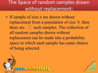 The Space of random samples drawn
        without replacement:
• If sample of size n are drawn without
  replacement from a population of size N, then
            N    
  there are 
             n
               such samples. The collection of
                  
                  
                  

  all random samples drawn without
  replacement can be made into a probability
  space in which each sample has same chance
  of being selected.
 