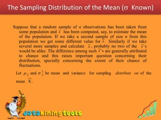 The Sampling Distribution of the Mean ( Known)

 Suppose that a random sample of n observations has been taken from
    some population and x has been computed, say, to estimate the mean
    of the population. If we take a second sample of size n from this
    population we get some different value for x . Similarly if we take
    several more samples and calculate x , probably no two of the x ' s     .
    would be alike. The difference among such x ' s are generally attributed
    to chance and this raises important question concerning their
    distribution, specially concerning the extent of their chance of
    fluctuations.
  Let  X and 
                  2
                  X
                      be mean and variance for sampling    distributi on of the
  mean X .
 
