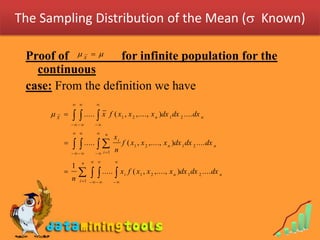 The Sampling Distribution of the Mean ( Known)

 Proof of    for infinite population for the
                  X


   continuous
 case: From the definition we have
                      

     X      .....  x          f ( x1 , x 2 ,...., x n )dx 1 dx 2 .... dx n
                    
                            n
                                    xi
               .....            n
                                         f ( x1 , x 2 ,...., x n )dx 1 dx 2 .... dx n
                      i 1

                 n                 
            1
        
            n
                 .....  x            i
                                             f ( x1 , x 2 ,...., x n )dx 1 dx 2 .... dx n
                i 1            
 
