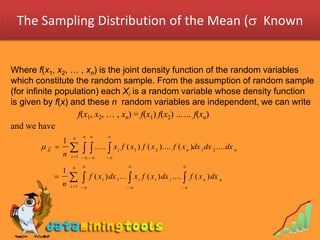 The Sampling Distribution of the Mean ( Known


Where f(x1, x2, … , xn) is the joint density function of the random variables
which constitute the random sample. From the assumption of random sample
(for infinite population) each Xi is a random variable whose density function
is given by f(x) and these n random variables are independent, we can write
                   f(x1, x2, … , xn) = f(x1) f(x2) …… f(xn)
and we have
                    n               
               1
       X 
               n
                    .....  x          i
                                              f ( x1 ) f ( x 2 ).... f ( x n )dx 1 dx 2 .... dx n
                   i 1          

                    n                                                  
               1
           
               n
                            f ( x1 ) dx 1 ...  x i f ( x i ) dx i ....  f ( x n ) dx n
                   i 1                                             
 