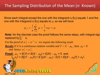 The Sampling Distribution of the Mean ( Known)

Since each integral except the one with the integrand xi f(xi) equals 1 and the
one with the integrand xi f(xi) equals to , so we will have
                             n
                        1              1
                 X 
                        n
                                 
                                       n
                                           n   .
                            i 1

Note: for the discrete case the proof follows the same steps, with integral sign
replaced by  ' s.
For the proof of  X   2 / n we require the following result
                    2


Result: If X is a continuous random variable and Y = X - X , then Y = 0
   and hence  Y2   X .
                        2


Proof: Y = E(Y) = E(X - X) = E(X) - X = 0 and 
       Y2 = E[(Y - Y)2] = E [((X - X ) - 0)2] = E[(X - X)2] = X2.
 